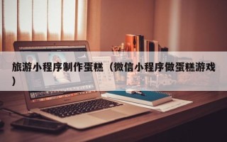 泗洪旅游小程序制作蛋糕（微信小程序做蛋糕游戏）